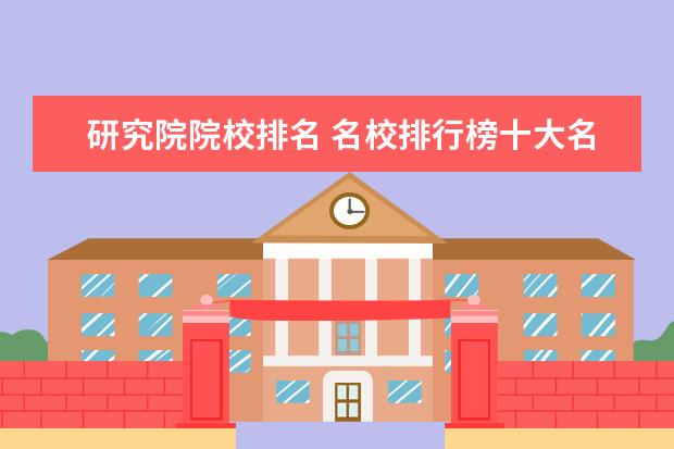 研究院院校排名 名校排行榜十大名牌大学