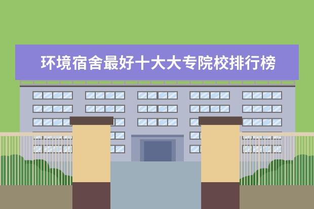 环境宿舍最好十大大专院校排行榜 最新高职院校排行榜