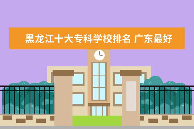 黑龙江十大专科学校排名 广东最好的2b学校排名及分数线