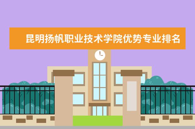 昆明扬帆职业技术学院优势专业排名情况及最好的专业有哪些 王牌优势专业排行榜