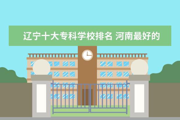 辽宁十大专科学校排名 河南最好的五年制大专学校排名