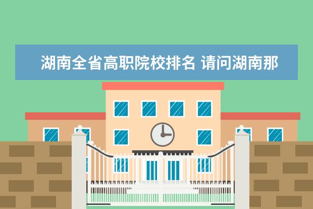 湖南全省高職院校排名 請問湖南那幾所高職院校比較好?