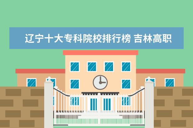 辽宁十大专科院校排行榜 吉林高职专科学校排名