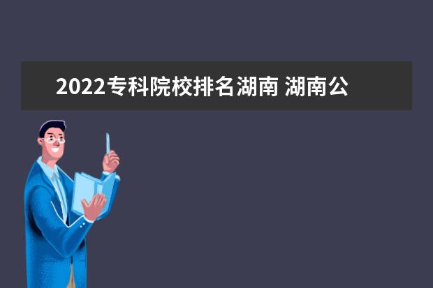 2022专科院校排名湖南 湖南公办大专有哪些学校-2022年湖南省公立专科院校...