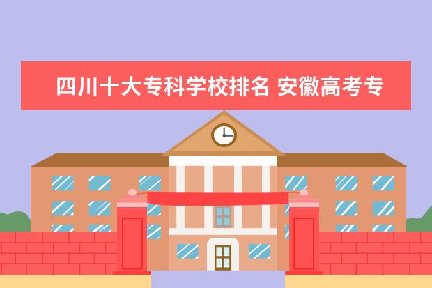 四川十大专科学校排名 安徽高考专科学校排名及分数线