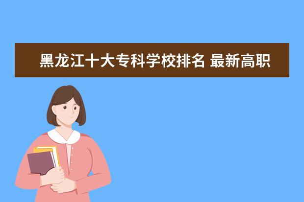 黑龙江十大专科学校排名 最新高职院校排行榜