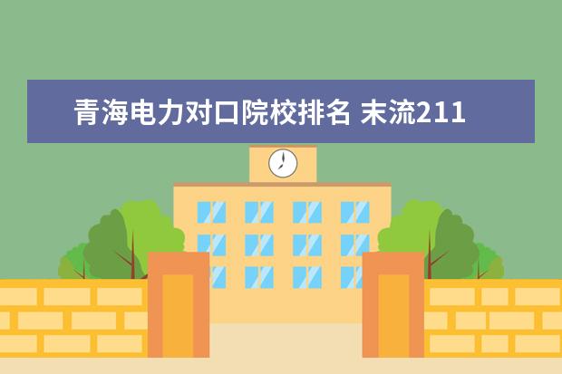 青海电力对口院校排名 末流211大学名单最后30名:末流211大学值得去吗? - ...