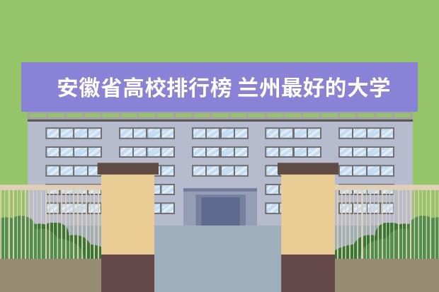 安徽省高校排行榜 兰州最好的大学最新排名（兰州高校排行榜）