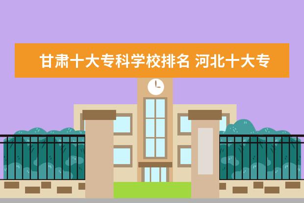 甘肃十大专科学校排名 河北十大专科学校排名