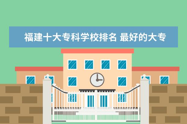 福建十大专科学校排名 最好的大专院校有哪些