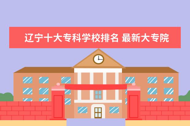 辽宁十大专科学校排名 最新大专院校排行榜