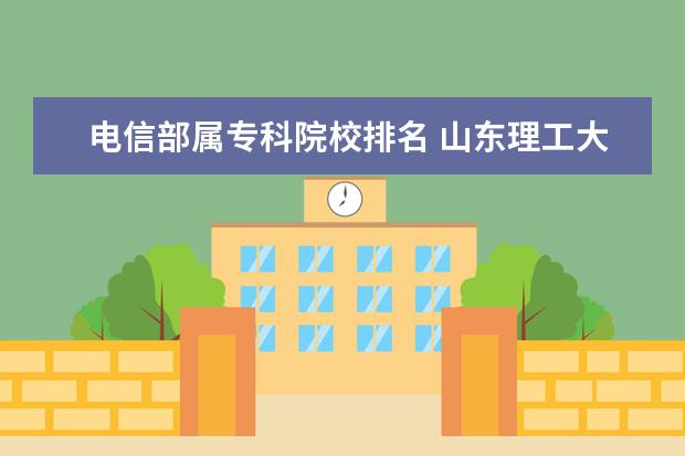 电信部属专科院校排名 山东理工大学怎么样?(山理学生进)