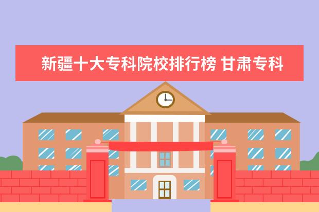 新疆十大专科院校排行榜 甘肃专科院校排名（最新排行榜）