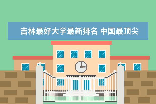 吉林最好大学最新排名 中国最顶尖民办大学最新排名