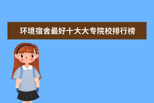 环境宿舍最好十大大专院校排行榜 最新高职院校排行榜