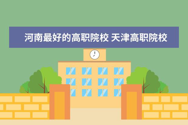 河南最好的高职院校 天津高职院校排名及单招学校名单
