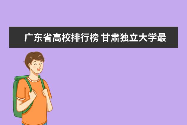 广东省高校排行榜 甘肃独立大学最新排名