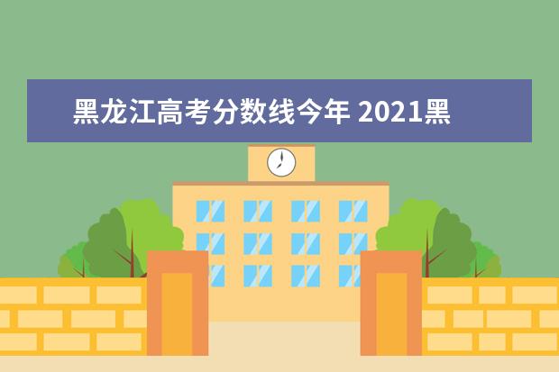 黑龙江高考分数线今年 2021黑龙江高考分数线