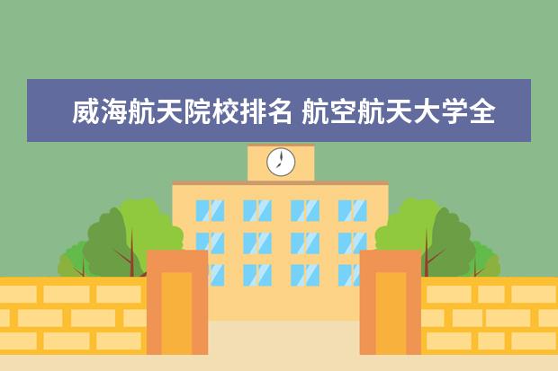 威海航天院校排名 航空航天大学全国排名