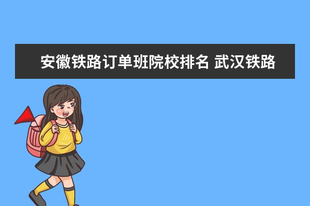 安徽铁路订单班院校排名 武汉铁路职业技术学院订单班是什么意思