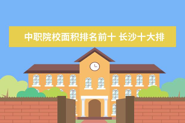 中职院校面积排名前十 长沙十大排名职业学校有哪些?