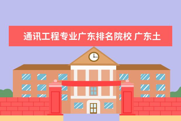 通讯工程专业广东排名院校 广东土木工程专业大学排名