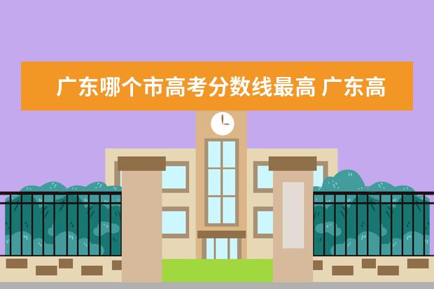 广东哪个市高考分数线最高 广东高考分数线与哪个省接近