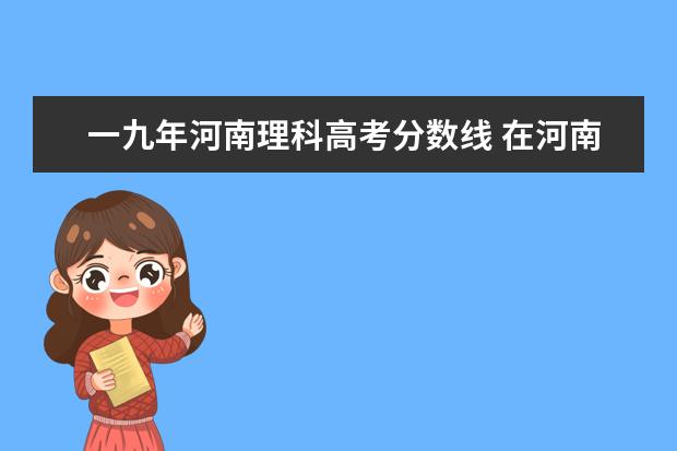 一九年河南理科高考分数线 在河南理科450,不想走三本院校,能尝试哪些二本院校?...