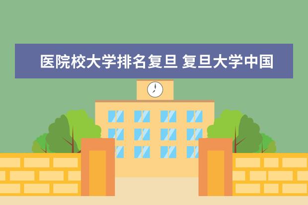 医院校大学排名复旦 复旦大学中国医院排名2021完整版