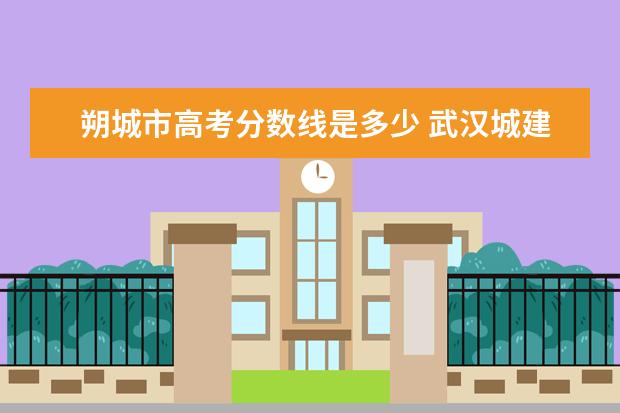 朔城市高考分数线是多少 武汉城建学院是本科吗?录取分数线是多少?