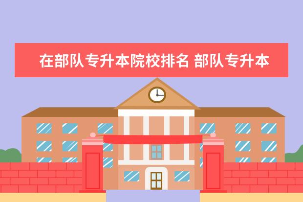 在部隊專升本院校排名 部隊專升本考軍校的錄取率是多少?