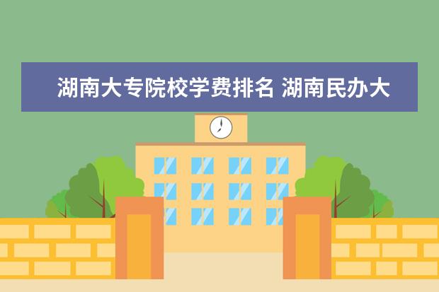 湖南大专院校学费排名 湖南民办大学学费排名