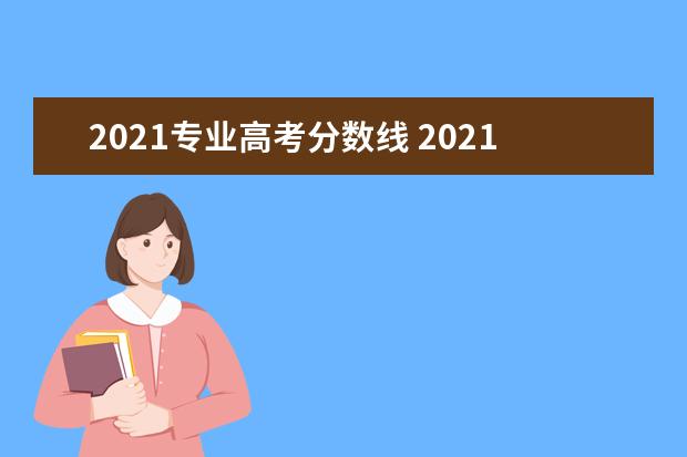 2021专业高考分数线 2021年大学本科录取分数线