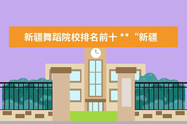 新疆舞蹈院校排名前十 **“新疆艺术学院”这个学校怎么样?