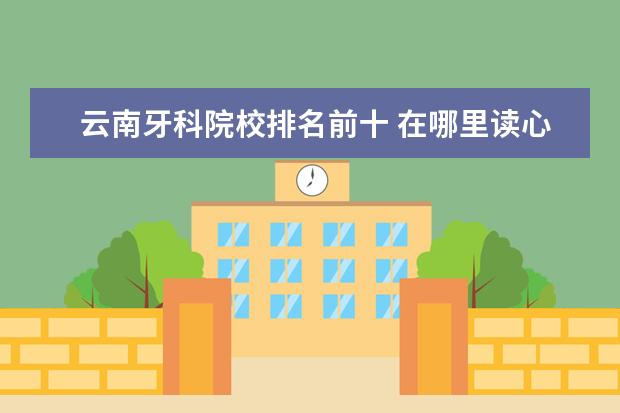 云南牙科院校排名前十 在哪里读心理学比较好?