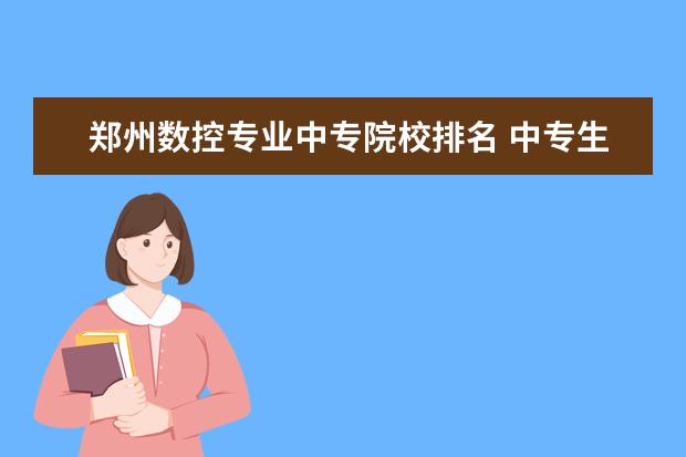 郑州数控专业中专院校排名 中专生学数控的可以单招哪些大学?