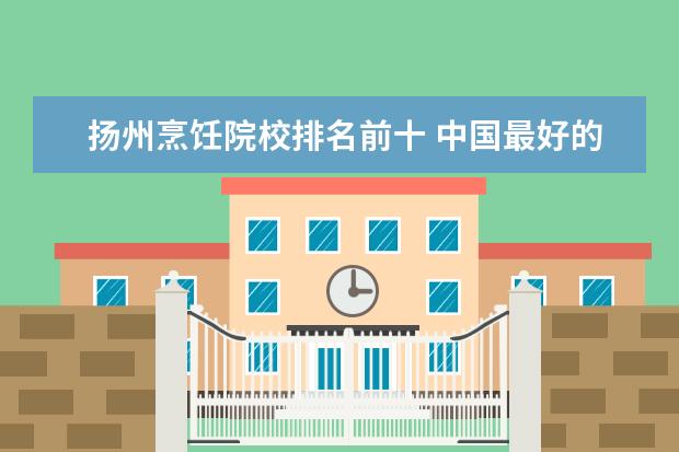 扬州烹饪院校排名前十 中国最好的烹饪学校都有哪些?