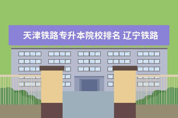 天津铁路专升本院校排名 辽宁铁路职业技术学院铁专升本对口学校有哪些 - 百...