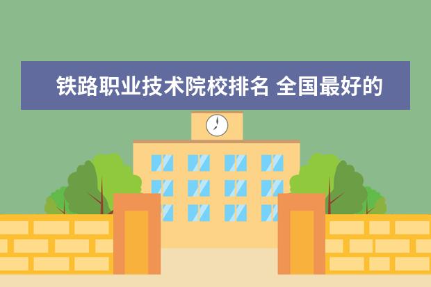 铁路职业技术院校排名 全国最好的铁路专科学校排名