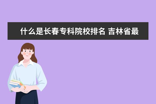 什么是长春专科院校排名 吉林省最好的专科学校排名