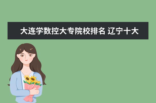 大连学数控大专院校排名 辽宁十大容易考的大专:辽宁录取分数最低的大学(2022...