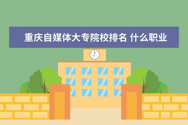 重庆自媒体大专院校排名 什么职业学校好?