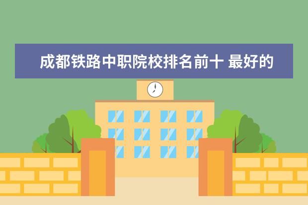 成都铁路中职院校排名前十 最好的中专学校?