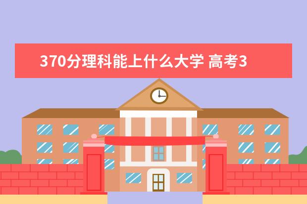 370分理科能上什么大学 高考370分可以上什么学校