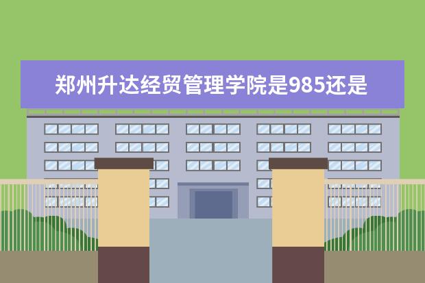 郑州升达经贸管理学院是985还是211 郑州升达经贸管理学院排名多少