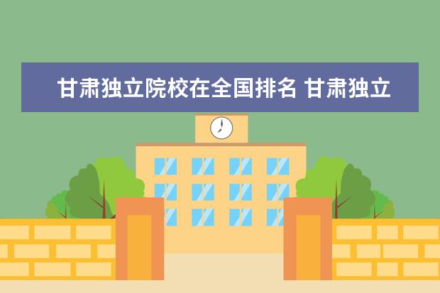 甘肃独立院校在全国排名 甘肃独立学院排名