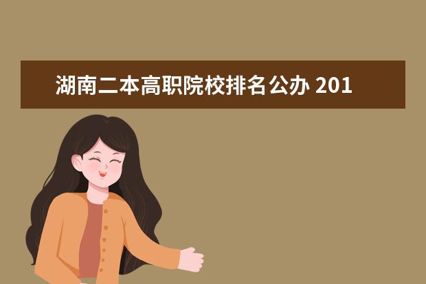 湖南二本高職院校排名公辦 2019湖南大專學校排名?