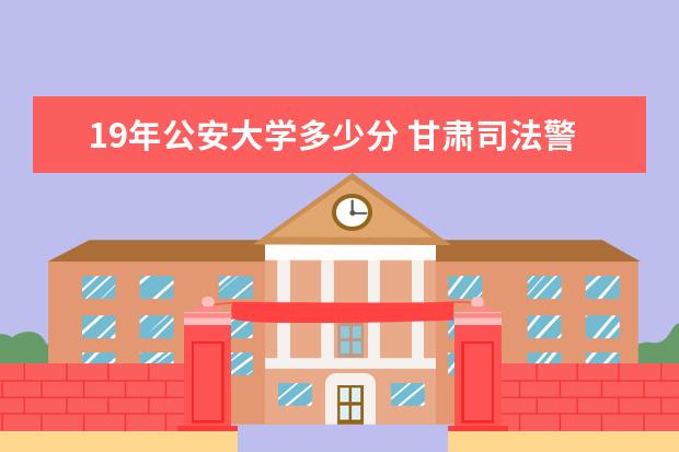 19年公安大学多少分 甘肃司法警官学院分数线甘肃省司法警察学院录取分数...