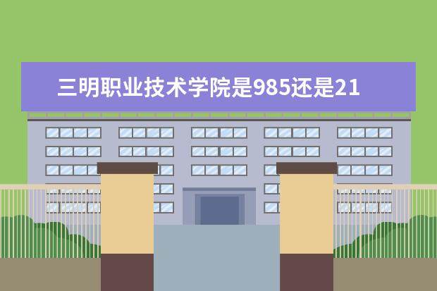 三明职业技术学院是985还是211 三明职业技术学院排名多少
