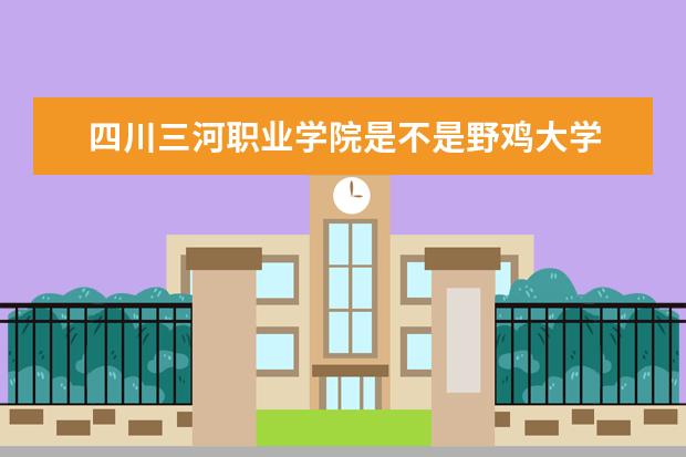 四川三河职业学院是不是野鸡大学 四川三河职业学院是几本